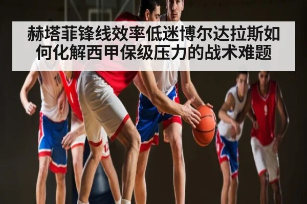 赫塔菲锋线效率低迷博尔达拉斯如何化解西甲保级压力的战术难题